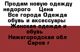 Продам новую одежду недорого! › Цена ­ 1 000 - Все города Одежда, обувь и аксессуары » Женская одежда и обувь   . Нижегородская обл.,Саров г.